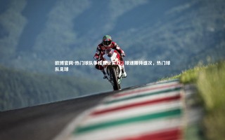 欧博官网-热门球队争相展示实力，球迷期待盛况，热门球队足球