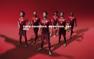 欧博官网-乌迪内斯主场大捷，继续保持不败战绩，乌迪内斯首发