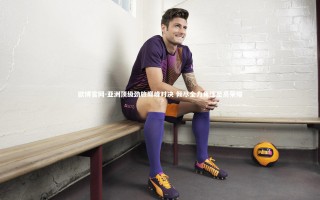 欧博官网-亚洲顶级劲旅巅峰对决 倾尽全力角逐至高荣耀