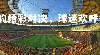 欧博官网-赛场上的精彩对决,球迷欢呼雀跃,球赛很精彩-第2张图片-欧博官网 欧博官网-赛场上的精彩对决,球迷欢呼雀跃,球赛很精彩-第2张图片-欧博官网
